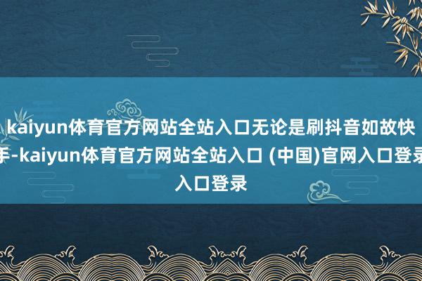 kaiyun体育官方网站全站入口无论是刷抖音如故快手-kaiyun体育官方网站全站入口 (中国)官网入口登录