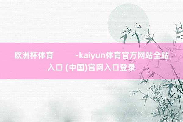 欧洲杯体育 -kaiyun体育官方网站全站入口 (中国)官网入口登录