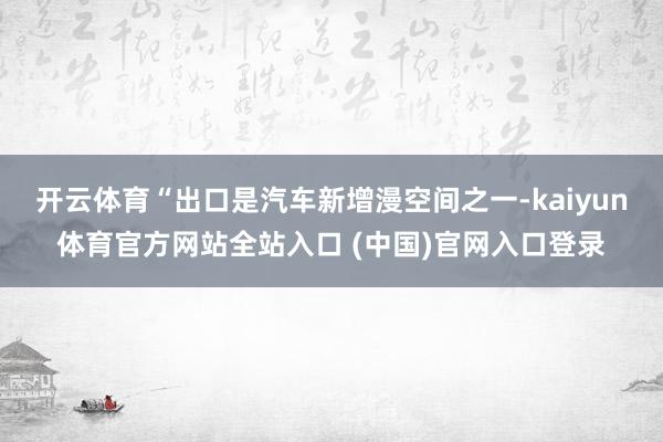 开云体育“出口是汽车新增漫空间之一-kaiyun体育官方网站全站入口 (中国)官网入口登录