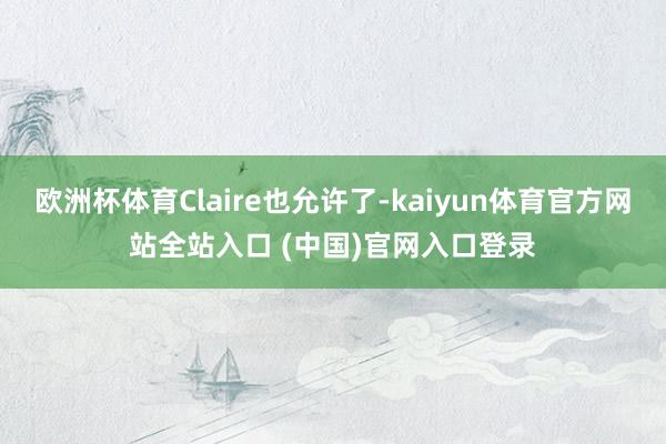欧洲杯体育Claire也允许了-kaiyun体育官方网站全站入口 (中国)官网入口登录