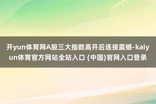 开yun体育网A股三大指数高开后连接震撼-kaiyun体育官方网站全站入口 (中国)官网入口登录