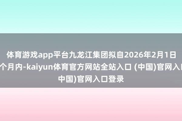 体育游戏app平台九龙江集团拟自2026年2月1日起的6个月内-kaiyun体育官方网站全站入口 (中国)官网入口登录