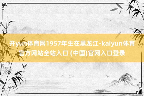 开yun体育网1957年生在黑龙江-kaiyun体育官方网站全站入口 (中国)官网入口登录