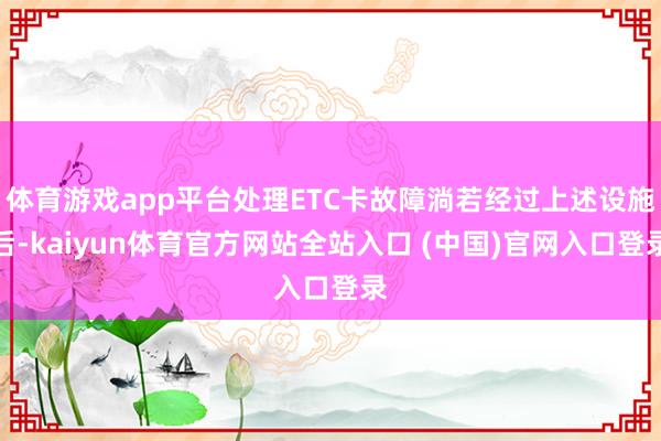 体育游戏app平台处理ETC卡故障淌若经过上述设施后-kaiyun体育官方网站全站入口 (中国)官网入口登录