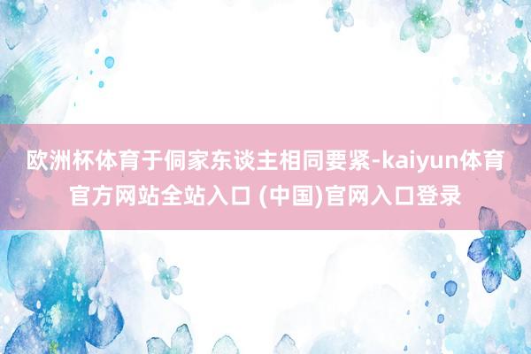 欧洲杯体育于侗家东谈主相同要紧-kaiyun体育官方网站全站入口 (中国)官网入口登录