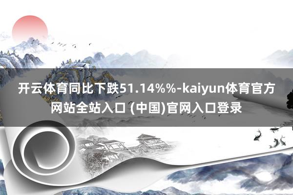 开云体育同比下跌51.14%%-kaiyun体育官方网站全站入口 (中国)官网入口登录