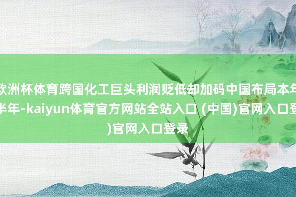 欧洲杯体育跨国化工巨头利润贬低却加码中国布局本年上半年-kaiyun体育官方网站全站入口 (中国)官网入口登录