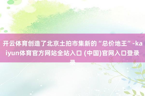 开云体育创造了北京土拍市集新的“总价地王”-kaiyun体育官方网站全站入口 (中国)官网入口登录