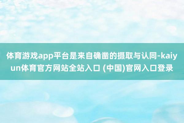 体育游戏app平台是来自确凿的摄取与认同-kaiyun体育官方网站全站入口 (中国)官网入口登录