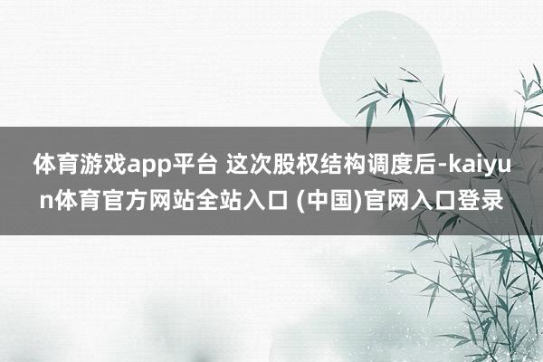 体育游戏app平台 这次股权结构调度后-kaiyun体育官方网站全站入口 (中国)官网入口登录