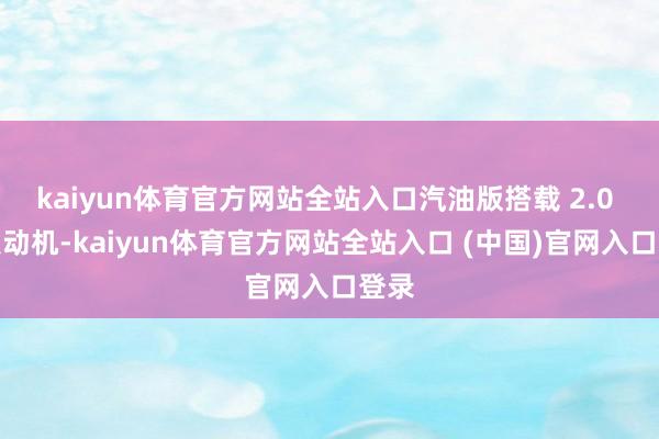 kaiyun体育官方网站全站入口汽油版搭载 2.0 升发动机-kaiyun体育官方网站全站入口 (中国)官网入口登录