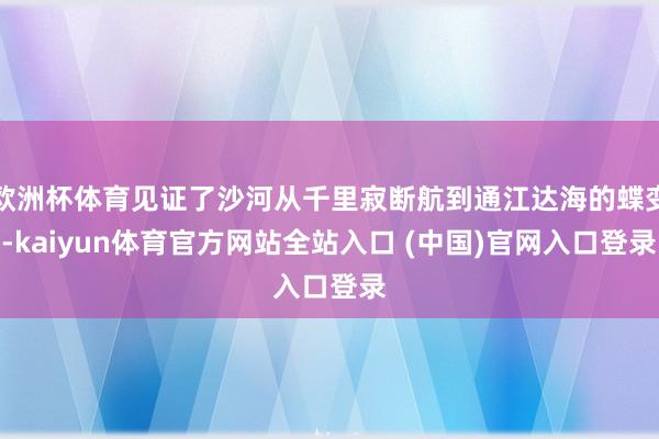 欧洲杯体育见证了沙河从千里寂断航到通江达海的蝶变-kaiyun体育官方网站全站入口 (中国)官网入口登录