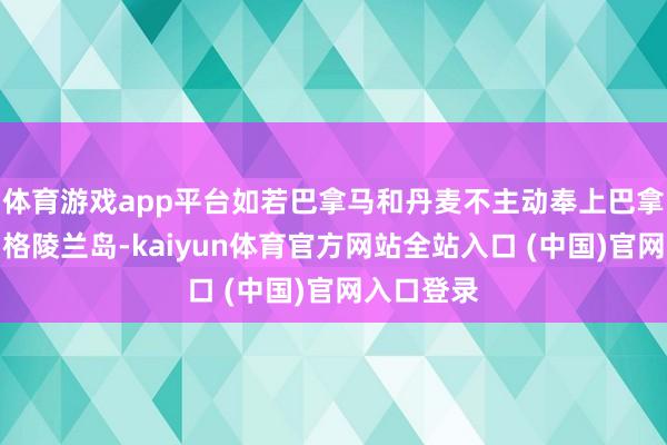 体育游戏app平台如若巴拿马和丹麦不主动奉上巴拿马运河和格陵兰岛-kaiyun体育官方网站全站入口 (中国)官网入口登录