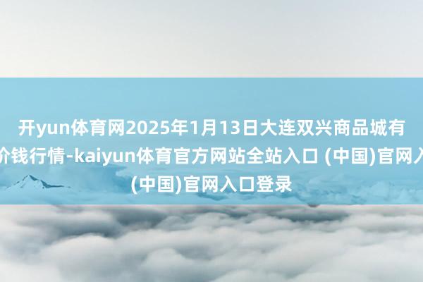 开yun体育网2025年1月13日大连双兴商品城有限公司价钱行情-kaiyun体育官方网站全站入口 (中国)官网入口登录