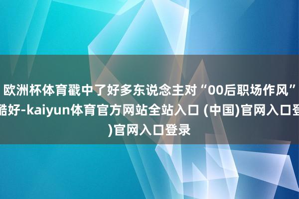 欧洲杯体育戳中了好多东说念主对“00后职场作风”的酷好-kaiyun体育官方网站全站入口 (中国)官网入口登录