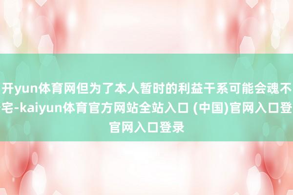 开yun体育网但为了本人暂时的利益干系可能会魂不守宅-kaiyun体育官方网站全站入口 (中国)官网入口登录