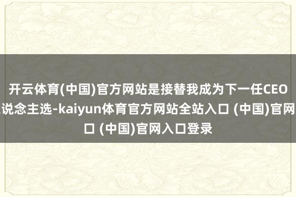 开云体育(中国)官方网站是接替我成为下一任CEO的最好东说念主选-kaiyun体育官方网站全站入口 (中国)官网入口登录