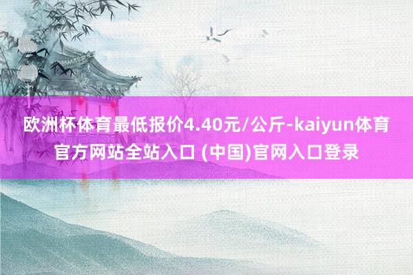 欧洲杯体育最低报价4.40元/公斤-kaiyun体育官方网站全站入口 (中国)官网入口登录