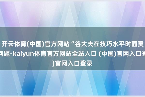 开云体育(中国)官方网站“谷大夫在技巧水平时面莫得问题-kaiyun体育官方网站全站入口 (中国)官网入口登录