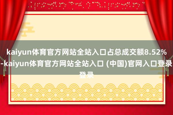 kaiyun体育官方网站全站入口占总成交额8.52%-kaiyun体育官方网站全站入口 (中国)官网入口登录