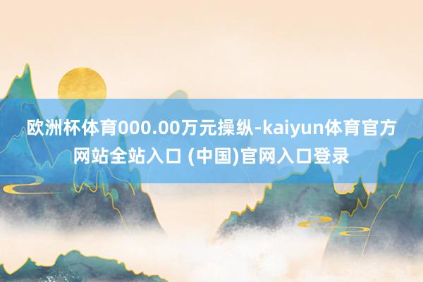 欧洲杯体育000.00万元操纵-kaiyun体育官方网站全站入口 (中国)官网入口登录