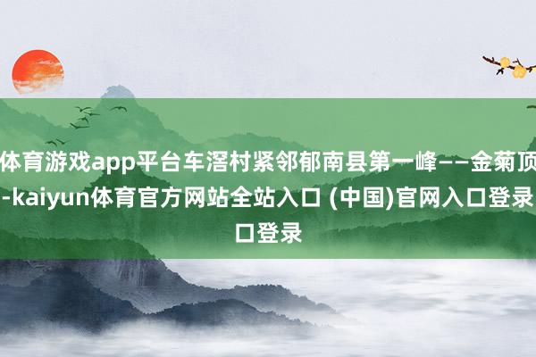 体育游戏app平台车滘村紧邻郁南县第一峰——金菊顶-kaiyun体育官方网站全站入口 (中国)官网入口登录