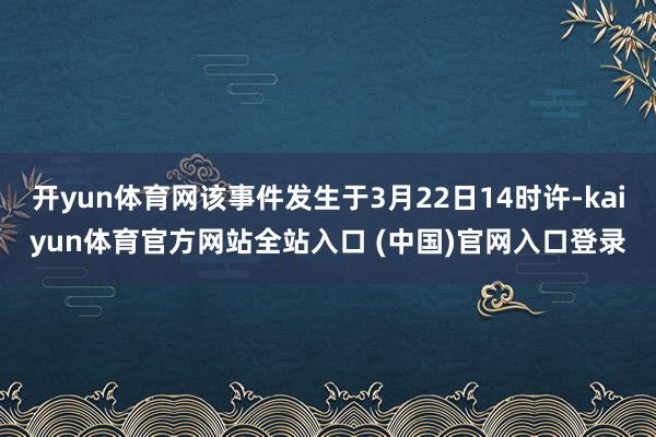 开yun体育网该事件发生于3月22日14时许-kaiyun体育官方网站全站入口 (中国)官网入口登录
