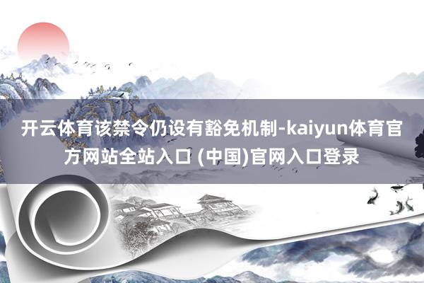 开云体育该禁令仍设有豁免机制-kaiyun体育官方网站全站入口 (中国)官网入口登录