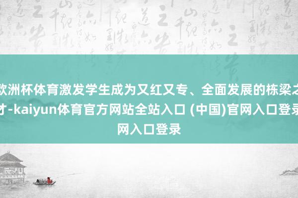欧洲杯体育激发学生成为又红又专、全面发展的栋梁之才-kaiyun体育官方网站全站入口 (中国)官网入口登录