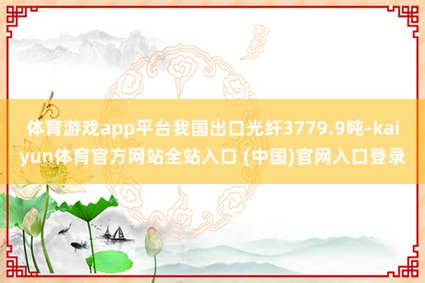 体育游戏app平台我国出口光纤3779.9吨-kaiyun体育官方网站全站入口 (中国)官网入口登录