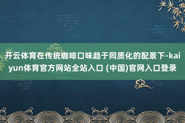开云体育在传统咖啡口味趋于同质化的配景下-kaiyun体育官方网站全站入口 (中国)官网入口登录