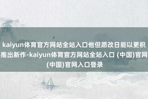 kaiyun体育官方网站全站入口他但愿改日能以更积极的频率推出新作-kaiyun体育官方网站全站入口 (中国)官网入口登录