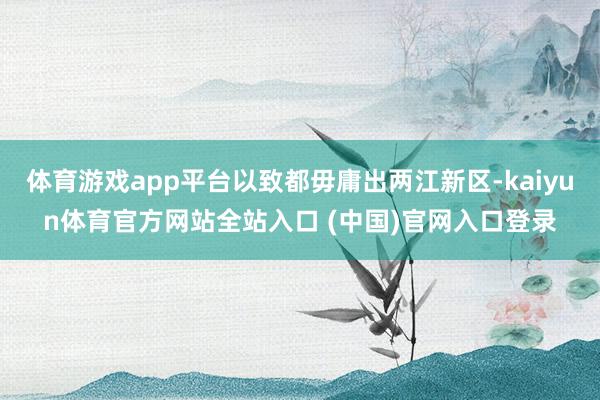 体育游戏app平台以致都毋庸出两江新区-kaiyun体育官方网站全站入口 (中国)官网入口登录