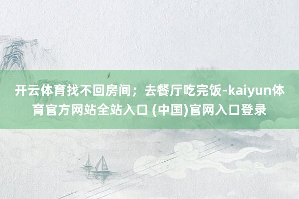 开云体育找不回房间;去餐厅吃完饭-kaiyun体育官方网站全站入口 (中国)官网入口登录