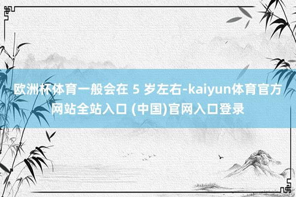 欧洲杯体育一般会在 5 岁左右-kaiyun体育官方网站全站入口 (中国)官网入口登录