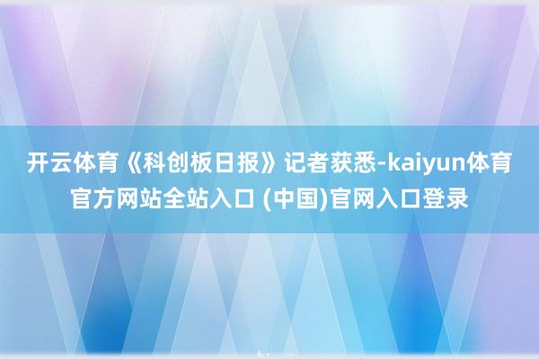 开云体育 《科创板日报》记者获悉-kaiyun体育官方网站全站入口 (中国)官网入口登录