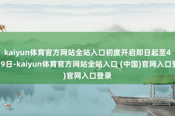 kaiyun体育官方网站全站入口初度开启即日起至4月19日-kaiyun体育官方网站全站入口 (中国)官网入口登录
