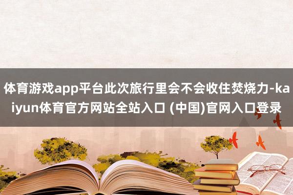 体育游戏app平台此次旅行里会不会收住焚烧力-kaiyun体育官方网站全站入口 (中国)官网入口登录