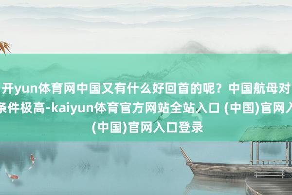 开yun体育网中国又有什么好回首的呢?中国航母对钢材的条件极高-kaiyun体育官方网站全站入口 (中国)官网入口登录