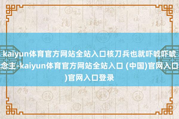 kaiyun体育官方网站全站入口核刀兵也就吓唬吓唬东说念主-kaiyun体育官方网站全站入口 (中国)官网入口登录