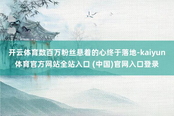 开云体育数百万粉丝悬着的心终于落地-kaiyun体育官方网站全站入口 (中国)官网入口登录