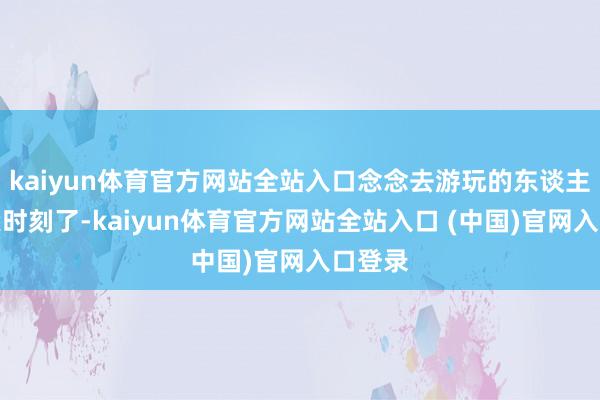 kaiyun体育官方网站全站入口念念去游玩的东谈主要攥紧时刻了-kaiyun体育官方网站全站入口 (中国)官网入口登录