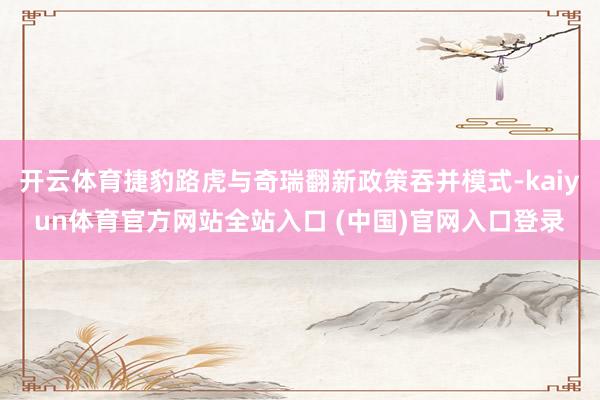 开云体育捷豹路虎与奇瑞翻新政策吞并模式-kaiyun体育官方网站全站入口 (中国)官网入口登录