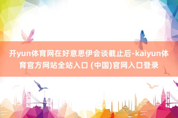 开yun体育网在好意思伊会谈截止后-kaiyun体育官方网站全站入口 (中国)官网入口登录
