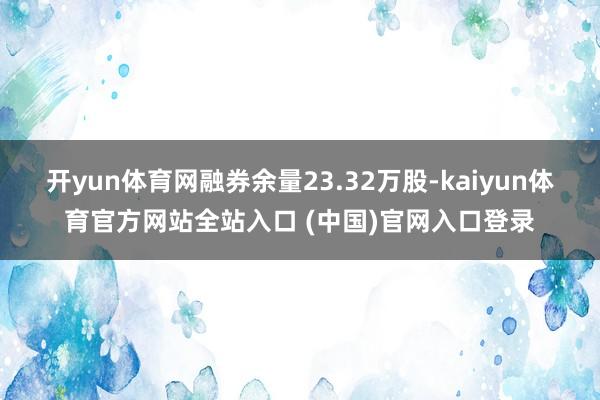 开yun体育网融券余量23.32万股-kaiyun体育官方网站全站入口 (中国)官网入口登录