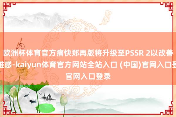 欧洲杯体育官方痛快郑再版将升级至PSSR 2以改善不雅感-kaiyun体育官方网站全站入口 (中国)官网入口登录