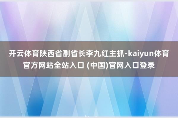 开云体育陕西省副省长李九红主抓-kaiyun体育官方网站全站入口 (中国)官网入口登录