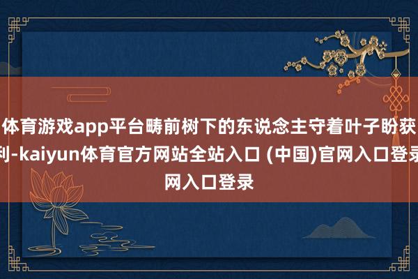 体育游戏app平台畴前树下的东说念主守着叶子盼获利-kaiyun体育官方网站全站入口 (中国)官网入口登录