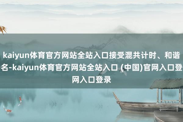 kaiyun体育官方网站全站入口接受混共计时、和谐滑名-kaiyun体育官方网站全站入口 (中国)官网入口登录