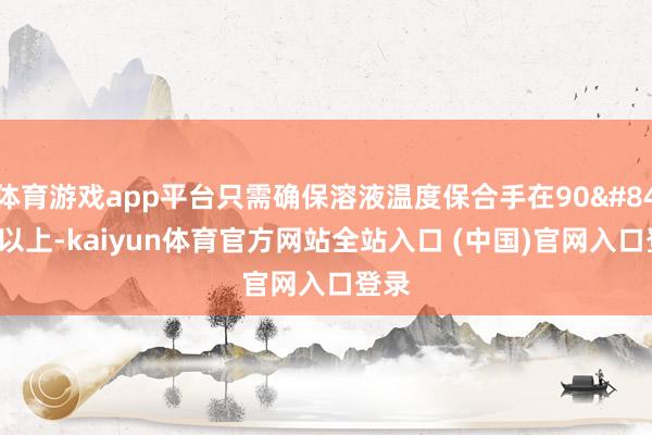 体育游戏app平台只需确保溶液温度保合手在90℃以上-kaiyun体育官方网站全站入口 (中国)官网入口登录